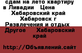 сдам на лето квартиру в Ливадии › Цена ­ 2 000 - Хабаровский край, Хабаровск г. Развлечения и отдых » Другое   . Хабаровский край